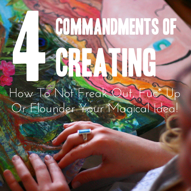 4 Commandments of Creating: How Not To Freak Out, Fuc* It Up or Flounder Your Magical Idea