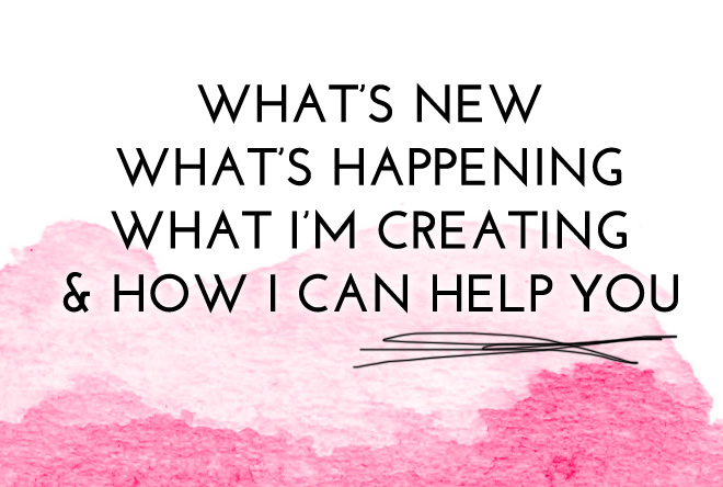 What’s New, What’s Happening, What I’m Creating Now + How I Can Help You!