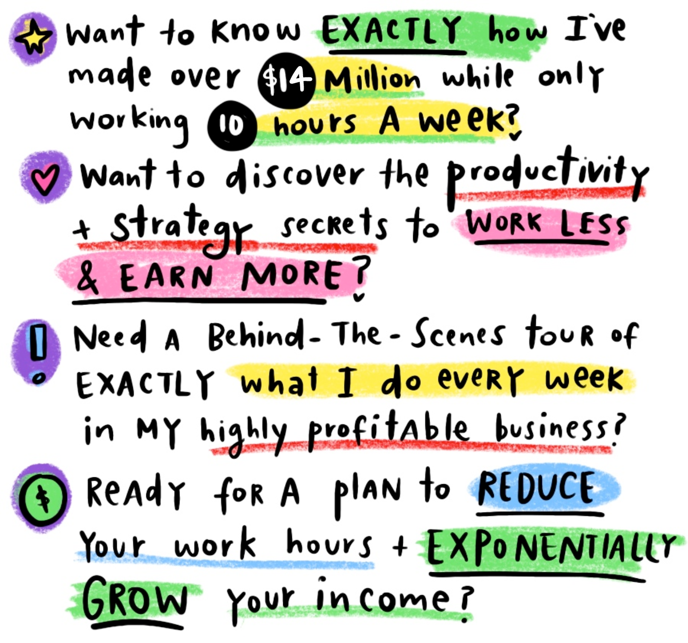 A graphic of handwritten style font bullet points, periodic crayon style highlights of color through out. The text reads<br />
- what to know exactly how I've made over $14million while only working 10 hours a week?<br />
- want to discover the productivity and strategy secrets to Work Less and Earn More?<br />
- Need a behind the scenes tour of EXACTLY waht I do every week in my highly profitable business?<br />
- ready for a plan to reduce your work hours + exponentially grow your income?