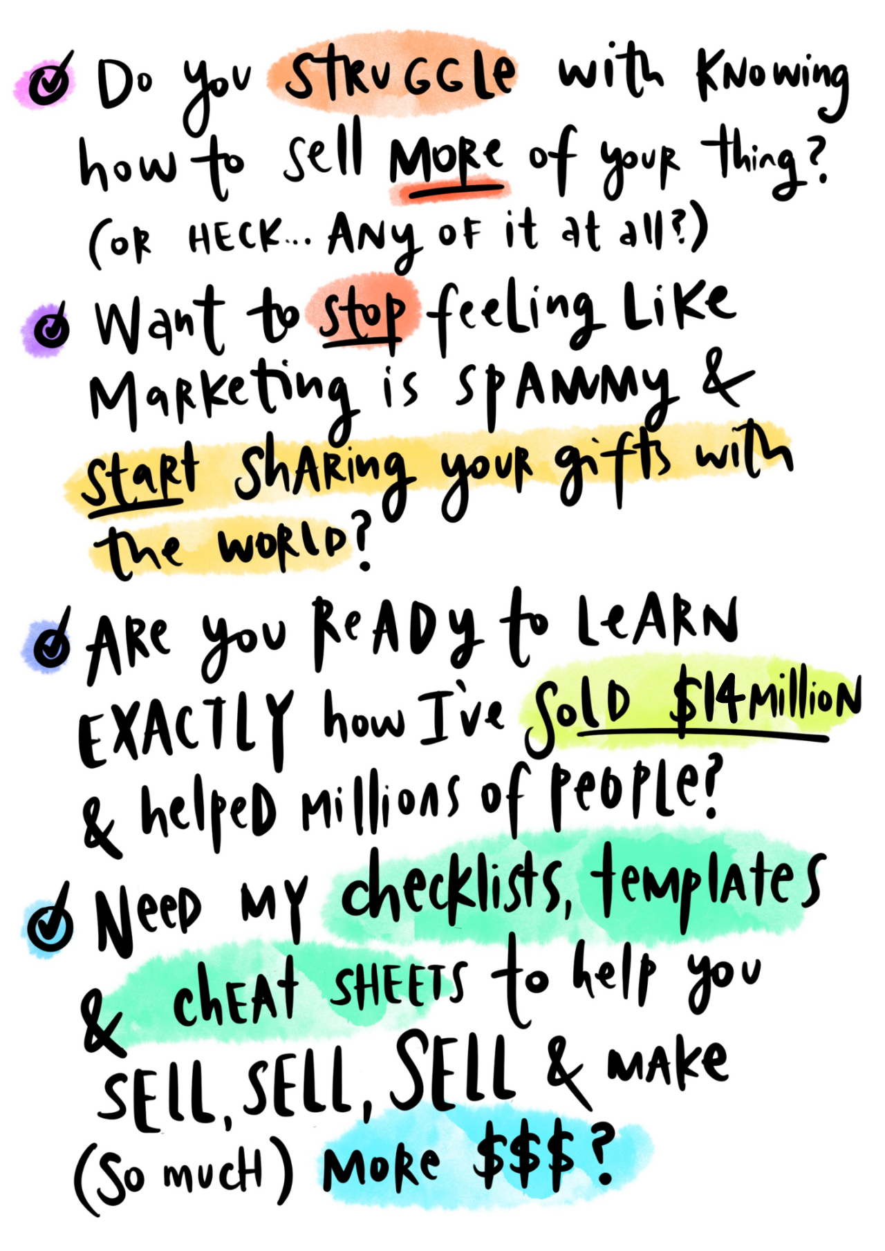 a handwritten style bullet point with periodic highlights of watercolor paint background  and a list of text that says the following<br />
- Do you struggle with knowing how to sell more of your thing? (or HECK... any of it at all?)<br />
- Want to stop feeling like marketing is spammy & start sharing your gifts with the world?<br />
- Are you ready to learn exactly how I've sold $14million & helped millions of people?<br />
- Need my checklists, templates & cheat sheets to help you SELL, SELL, SELL & Make (so much) more $$$?